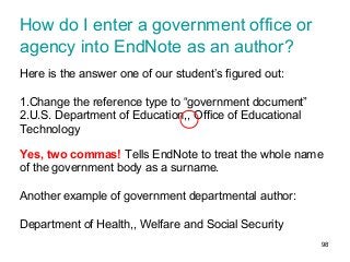 98
How do I enter a government office or
agency into EndNote as an author?
Here is the answer one of our student’s figured out:
1.Change the reference type to “government document”
2.U.S. Department of Education,, Office of Educational
Technology
Yes, two commas! Tells EndNote to treat the whole name
of the government body as a surname.
Another example of government departmental author:
Department of Health,, Welfare and Social Security
 