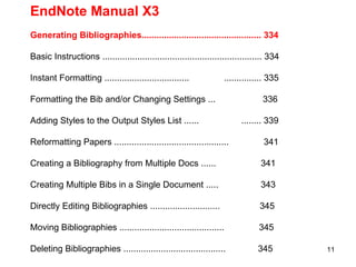 EndNote Manual X3 Generating Bibliographies................................................ 334 Basic Instructions ................................................................ 334 Instant Formatting ..................................  ............... 335 Formatting the Bib and/or Changing Settings ...  336 Adding Styles to the Output Styles List ......  ........ 339 Reformatting Papers ..............................................  341 Creating a Bibliography from Multiple Docs ......  341 Creating Multiple Bibs in a Single Document .....  343 Directly Editing Bibliographies ............................  345 Moving Bibliographies ..........................................  345 Deleting Bibliographies .........................................  345 