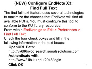 (NEW) Configure EndNote X3:  Find Full Text  The find full text feature uses several technologies to maximize the chances that EndNote will find all available PDFs. You must configure this tool to conform to the KU library resources.  From within  EndNote go to Edit > Preferences > Find Full Text. Check the four check boxes and fill in the following information in the text boxes:  OpenURL Path : http://vv6tt6sy5c.search.serialssolutions.com Authenticate with : http://www2.lib.ku.edu:2048/login Click OK 
