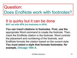 EndNote Questions You can insert citations in footnotes. First, use the  appropriate Word command to create the footnote. Then, insert the EndNote citation in the footnote. Word controls the placement and numbering of the footnote, and EndNote formats the citation based on the current style.  You must select a style that formats footnotes; for example,  Chicago 15th A. Question:  Does EndNote work with footnotes? It is quirky but it can be done  BUT not with APA (no footnotes in APA)   