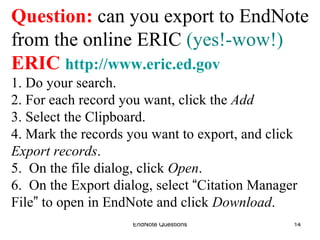 EndNote Questions Question:  can you export to EndNote from the online ERIC  (yes!-wow!) ERIC   http://www.eric.ed.gov 1. Do your search. 2. For each record you want, click the  Add 3. Select the Clipboard. 4. Mark the records you want to export, and click Export records .  5.  On the file dialog, click  Open . 6.  On the Export dialog, select  “ Citation Manager File ”  to open in EndNote and click  Download .  