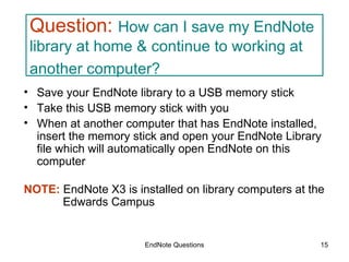 EndNote Questions Question:   How can I save my EndNote library at home & continue to working at  another computer?   Save your EndNote library to a USB memory stick Take this USB memory stick with you When at another computer that has EndNote installed, insert the memory stick and open your EndNote Library file which will automatically open EndNote on this computer NOTE:  EndNote X3 is installed on library computers at the    Edwards Campus 