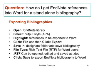 EndNote Questions Exporting Bibliographies Open:  EndNote library Select:  output style (APA) Highlight:  references to be exported to Word Click: File  and then  Click: Export Save In : designate folder and save bibliography File Type : Rich Text File (RTF) for Word users .RTF  Can be opened, edited and saved as .doc Click: Save  to export EndNote bibliography to Word Question:   How do I get EndNote references into Word for a stand alone bibliography? 