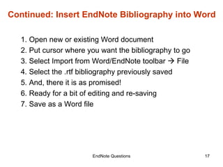 EndNote Questions Continued: Insert EndNote Bibliography into Word 1. Open new or existing Word document 2. Put cursor where you want the bibliography to go 3. Select Import from Word/EndNote toolbar    File  4. Select the .rtf bibliography previously saved 5. And, there it is as promised! 6. Ready for a bit of editing and re-saving 7. Save as a Word file 