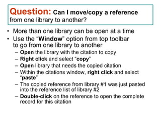 Question:   Can I move/copy a reference   from one library to another?  More than one library can be open at a time Use the “ Window ” option from top toolbar to go from one library to another  Open  the library with the citation to copy  Right click  and select “ copy ” Open  library that needs the copied citation Within the citations window,  right click  and select “ paste ” The copied reference from library #1 was just pasted into the reference list of library #2 Double-click  on the reference to open the complete record for this citation EndNote Questions 