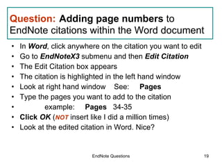 Question:   Adding page numbers  to EndNote citations within the Word document  In  Word , click anywhere on the citation you want to edit Go to  EndNoteX3  submenu and then  Edit Citation The Edit Citation box appears The citation is highlighted in the left hand window Look at right hand window  See:      Pages Type the pages you want to add to the citation  example:      Pages    34-35 Click  OK  ( NOT  insert like I did a million times)  Look at the edited citation in Word. Nice? EndNote Questions 