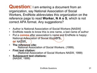 Question:  I am entering a document from an organization, say National Association of Social Workers, EndNote abbreviates this organization on the reference page to read  Worker, N A o S , which is not correct APA format. Any suggestions? Author is National Association of Social Workers [NASW] EndNote needs to know this is one name, a last name of author Put a  comma  after association’s name and EndNote is happy: National Association of Social Work ers , or  NA SW ,   The reference cite:   National Association of Social Workers. (1999). First text citation:   (National Association of Social Workers NASW, 1999) Subsequent text citations: (NASW, 1999) EndNote Questions 