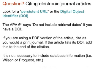 EndNote Questions Question?  Citing electronic journal   articles Look for a “ persistent URL ” or the  Digital Object Identifier (DOI)   The APA 6 th  says “Do not include retrieval dates” if you have a DOI.  If you are using a PDF version of the article, cite as you would a print journal. If the article lists its DOI, add this to the end of the citation.  It is not necessary to include database information (i.e. Wilson or Proquest, etc.) 