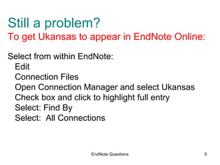 EndNote Questions Still a problem?  To get Ukansas to appear in EndNote Online: Select from within EndNote: Edit Connection Files Open Connection Manager and select Ukansas  Check box and click to highlight full entry Select: Find By Select:  All Connections 