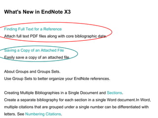 What's New in EndNote X3 Finding Full Text for a Reference Attach full text PDF files along with core bibliographic data.  Saving a Copy of an Attached File Easily save a copy of an attached file.  About Groups and Groups Sets. Use Group Sets to better organize your EndNote references.  Creating Multiple Bibliographies in a Single Document and  Sections . Create a separate bibliography for each section in a single Word document.In Word, multiple citations that are grouped under a single number can be differentiated with letters. See  Numbering Citations . 