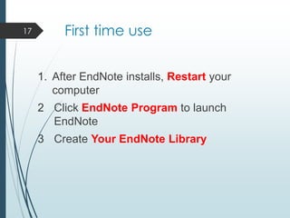 First time use
1. After EndNote installs, Restart your
computer
2 Click EndNote Program to launch
EndNote
3 Create Your EndNote Library
17
 