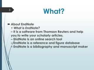 What?
 About EndNote
• What is EndNote?
– It is a software from Thomson Reuters and help
you to write your scholarly articles.
– EndNote is an online search tool
– EndNote is a reference and figure database
– EndNote is a bibliography and manuscript maker
3
 