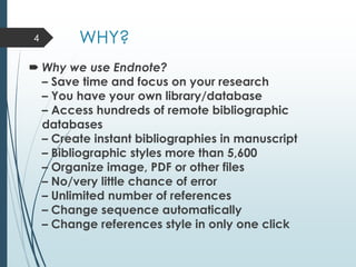 WHY?
 Why we use Endnote?
– Save time and focus on your research
– You have your own library/database
– Access hundreds of remote bibliographic
databases
– Create instant bibliographies in manuscript
– Bibliographic styles more than 5,600
– Organize image, PDF or other files
– No/very little chance of error
– Unlimited number of references
– Change sequence automatically
– Change references style in only one click
4
 