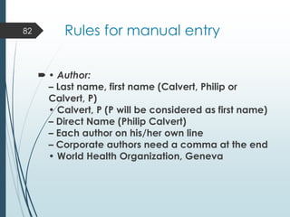 Rules for manual entry
 • Author:
– Last name, first name (Calvert, Philip or
Calvert, P)
• Calvert, P (P will be considered as first name)
– Direct Name (Philip Calvert)
– Each author on his/her own line
– Corporate authors need a comma at the end
• World Health Organization, Geneva
82
 