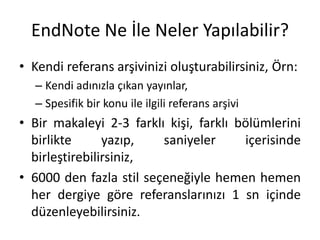 EndNote Ne İle Neler Yapılabilir?
• Kendi referans arşivinizi oluşturabilirsiniz, Örn:
– Kendi adınızla çıkan yayınlar,
– Spesifik bir konu ile ilgili referans arşivi
• Bir makaleyi 2-3 farklı kişi, farklı bölümlerini
birlikte yazıp, saniyeler içerisinde
birleştirebilirsiniz,
• 6000 den fazla stil seçeneğiyle hemen hemen
her dergiye göre referanslarınızı 1 sn içinde
düzenleyebilirsiniz.
 