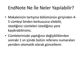 EndNote Ne İle Neler Yapılabilir?
• Makalenizin tartışma bölümünün girişinden 4-
5 cümleyi birden korkusuzca silebilir,
istediğiniz cümleleri istediğiniz yere
kaydırabilirsiniz.
• Cümlelerinizde yaptığınız değişikliklerden
sonraki 1 sn içinde bütün referans numaraları
yeniden otomatik olarak güncellenir.
 