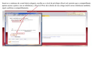 Insere-se o endereço de e-mail do(s) colega(s), escolhe-se o nível de privilégio (Read only permite que o compartilhante
apenas acesse a pasta e use as referências, e Read & Write dá o direito de seu colega inserir novas referências também).
Apply confirma o compartilhamento.
 