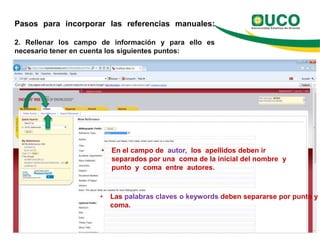 Pasos para incorporar las referencias manuales:

2. Rellenar los campo de información y para ello es
necesario tener en cuenta los siguientes puntos:




                      •   En el campo de autor, los apellidos deben ir
                          separados por una coma de la inicial del nombre y
                          punto y coma entre autores.



                     •    Las palabras claves o keywords deben separarse por punto y
                          coma.
 