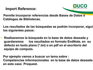 Import Reference:
 Permite Incorporar referencias desde Bases de Datos ó
 Catálogos de Bibliotecas.

 Los resultados de las búsquedas se podrán incorporar, siguie
 los siguientes pasos:

 Realizaremos la búsqueda en la base de datos deseada y
  guardaremos      los resultados en formato EndNote, en su
  defecto en texto plano (*.txt) o en pdf en el escritorio del
  equipo de computo.

 Por ejemplo vamos a buscar un tema sobre :
 Competencias informacionales en la base de datos deseada
 en este caso Proquest.
 
