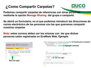 ¿Como Compartir Carpetas?
Podemos compartir carpetas de referencias con otras personas,
mediante la opción Manage Sharing del grupo a compartir.

Se abrirá un formulario, en el que podemos introducir las direcciones de
correo electrónico de las personas con las que queramos compartir
nuestras carpetas

Nota: estos correos deben ser los mismas con las que dichas
personas están registradas en EndNote Web. Ejemplo

                                                                   Carpeta para compartir

                                                          Agregar correos




                                          Dar clic aquí
    Dar clic aquí
 