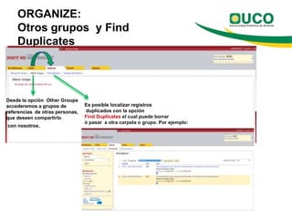 ORGANIZE:
    Otros grupos y Find
    Duplicates




Desde la opción Other Groups
accederemos a grupos de          Es posible localizar registros
referencias de otras personas,   duplicados con la opción
que deseen compartirlo           Find Duplicates el cual puede borrar
                                 ó pasar a otra carpeta o grupo. Por ejemplo:
con nosotros.
 