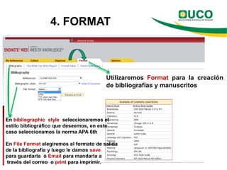 4. FORMAT



                                         Utilizaremos Format para la creación
                                         de bibliografías y manuscritos




En bibliographic style seleccionaremos el
estilo bibliográfico que deseemos, en este
caso seleccionamos la norma APA 6th

En File Format elegiremos el formato de salida
de la bibliografía y luego le damos save
para guardarla ó Email para mandarla a
través del correo o print para imprimir.
 