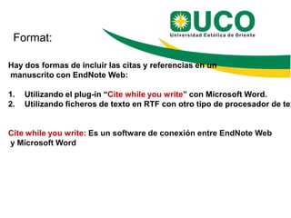 Format:

Hay dos formas de incluir las citas y referencias en un
manuscrito con EndNote Web:

1.   Utilizando el plug-in “Cite while you write” con Microsoft Word.
2.   Utilizando ficheros de texto en RTF con otro tipo de procesador de tex


Cite while you write: Es un software de conexión entre EndNote Web
y Microsoft Word
 