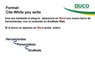 Format:
Cite While you write
Una vez instalado el plug-in, aparecerá en Word una nueva barra de
herramientas con la conexión en EndNote Web.

Si la barra no aparece en Word pulse sobre:



Herramientas
         Personalizar
                 EndNote
 