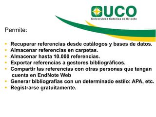 Permite:

 Recuperar referencias desde catálogos y bases de datos.
 Almacenar referencias en carpetas.
 Almacenar hasta 10.000 referencias.
 Exportar referencias a gestores bibliográficos.
 Compartir las referencias con otras personas que tengan
  cuenta en EndNote Web
 Generar bibliografías con un determinado estilo: APA, etc.
 Registrarse gratuitamente.
 