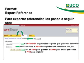 Format:
Export Reference
Para exportar referencias los pasos a seguir
son:



                       Clic aquí

              En Reference elegimos las carpetas que queramos compartir
         Seleccionamos el estilo bibliográfico que deseemos. APA, etc.
              Clic en save para guardar ó E-Mail para enviar por correo
              ó Print para imprimir
 