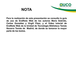 NOTA

Para la realización de esta presentación se consulto la guía
de uso de EndNote Web de los autores María Sobrido,
Carlos González y Virgili Páez; y el Video tutorial de
EndNote Web de la Unidad de Tecnología Biblioteca Tomás
Navarro Tomás de Madrid, de donde se tomaron la mayor
parte de los textos.
 