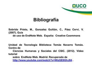 Bibliografía
Sobrido Prieto, M., Gonzalez Guitián, C., Páez Cervi, V.
(2007). Guía
   de uso de EndNote Web. España: Creative Coommons


Unidad de Tecnología Biblioteca Tomás Navarro Tomás.
Centro de
    Ciencias Humanas y Sociales del CSIC. (2012). Video
tutorial
    sobre EndNote Web. Madrid. Recuperado de
    http://www.youtube.com/watch?v=WizGE6GhJ84 .
 