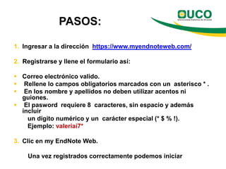PASOS:

1. Ingresar a la dirección https://www.myendnoteweb.com/

2. Registrarse y llene el formulario así:

 Correo electrónico valido.
 Rellene lo campos obligatorios marcados con un asterisco * .
 En los nombre y apellidos no deben utilizar acentos ni
  guiones.
 El pasword requiere 8 caracteres, sin espacio y además
  incluir
    un dígito numérico y un carácter especial (* $ % !).
    Ejemplo: valeriai7*

3. Clic en my EndNote Web.

    Una vez registrados correctamente podemos iniciar
 