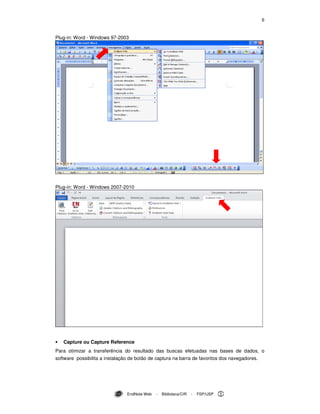 6
EndNote Web - Biblioteca/CIR - FSP/USP
Plug-in: Word - Windows 97-2003
Plug-in: Word - Windows 2007-2010
Capture ou Capture Reference
Para otimizar a transferência do resultado das buscas efetuadas nas bases de dados, o
software possibilita a instalação de botão de captura na barra de favoritos dos navegadores.
 