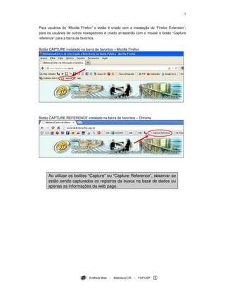 7
EndNote Web - Biblioteca/CIR - FSP/USP
Para usuários do “Mozilla Firefox” o botão é criado com a instalação do ‘Firefox Extension’;
para os usuários de outros navegadores é criado arrastando com o mouse o botão “Capture
reference” para a barra de favoritos.
Botão CAPTURE instalado na barra de favoritos – Mozilla Firefox
Botão CAPTURE REFERENCE instalado na barra de favoritos – Chrome
Ao utilizar os botões “Capture” ou “Capture Reference”, observar se
estão sendo capturados os registros da busca na base de dados ou
apenas as informações da web page.
 
