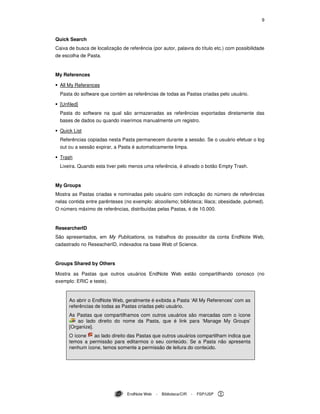 9
EndNote Web - Biblioteca/CIR - FSP/USP
Quick Search
Caixa de busca de localização de referência (por autor, palavra do título etc.) com possibilidade
de escolha de Pasta.
My References
All My References
Pasta do software que contém as referências de todas as Pastas criadas pelo usuário.
[Unfiled]
Pasta do software na qual são armazenadas as referências exportadas diretamente das
bases de dados ou quando inserimos manualmente um registro.
Quick List
Referências copiadas nesta Pasta permanecem durante a sessão. Se o usuário efetuar o log
out ou a sessão expirar, a Pasta é automaticamente limpa.
Trash
Lixeira. Quando esta tiver pelo menos uma referência, é ativado o botão Empty Trash.
My Groups
Mostra as Pastas criadas e nominadas pelo usuário com indicação do número de referências
nelas contida entre parênteses (no exemplo: alcoolismo; biblioteca; lilacs; obesidade. pubmed).
O número máximo de referências, distribuídas pelas Pastas, é de 10.000.
ResearcherID
São apresentados, em My Publications, os trabalhos do possuidor da conta EndNote Web,
cadastrado no ReseacherID, indexados na base Web of Science.
Groups Shared by Others
Mostra as Pastas que outros usuários EndNote Web estão compartilhando conosco (no
exemplo: ERIC e teste).
Ao abrir o EndNote Web, geralmente é exibida a Pasta ‘All My References’ com as
referências de todas as Pastas criadas pelo usuário.
As Pastas que compartilhamos com outros usuários são marcadas com o ícone
ao lado direito do nome da Pasta, que é link para ‘Manage My Groups’
[Organize].
O ícone ao lado direito das Pastas que outros usuários compartilham indica que
temos a permissão para editarmos o seu conteúdo. Se a Pasta não apresenta
nenhum ícone, temos somente a permissão de leitura do conteúdo.
 