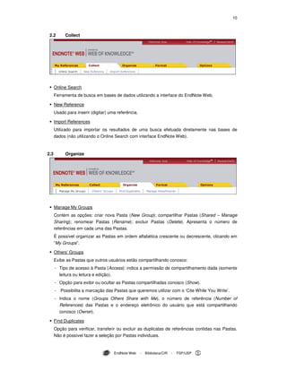10
EndNote Web - Biblioteca/CIR - FSP/USP
2.2 Collect
Online Search
Ferramenta de busca em bases de dados utilizando a interface do EndNote Web.
New Reference
Usado para inserir (digitar) uma referência.
Import References
Utilizado para importar os resultados de uma busca efetuada diretamente nas bases de
dados (não utilizando o Online Search com interface EndNote Web).
2.3 Organize
Manage My Groups
Contém as opções: criar nova Pasta (New Group); compartilhar Pastas (Shared – Manage
Sharing); renomear Pastas (Rename); excluir Pastas (Delete). Apresenta o número de
referências em cada uma das Pastas.
É possível organizar as Pastas em ordem alfabética crescente ou decrescente, clicando em
“My Groups”.
Others’ Groups
Exibe as Pastas que outros usuários estão compartilhando conosco:
- Tipo de acesso à Pasta (Access): indica a permissão de compartilhamento dada (somente
leitura ou leitura e edição).
- Opção para exibir ou ocultar as Pastas compartilhadas conosco (Show).
- Possibilita a marcação das Pastas que queremos utilizar com o ‘Cite While You Write’.
- Indica o nome (Groups Others Share with Me), o número de referência (Number of
References) das Pastas e o endereço eletrônico do usuário que está compartilhando
conosco (Owner).
Find Duplicates
Opção para verificar, transferir ou excluir as duplicatas de referências contidas nas Pastas.
Não é possível fazer a seleção por Pastas individuais.
 