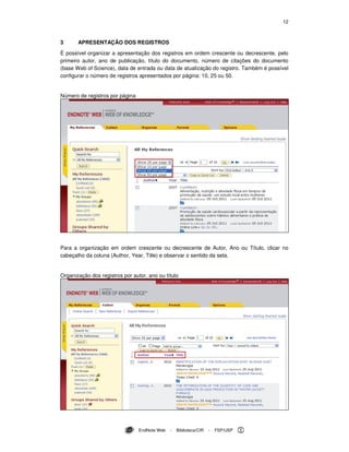 12
EndNote Web - Biblioteca/CIR - FSP/USP
3 APRESENTAÇÃO DOS REGISTROS
É possível organizar a apresentação dos registros em ordem crescente ou decrescente, pelo
primeiro autor, ano de publicação, título do documento, número de citações do documento
(base Web of Science), data de entrada ou data de atualização do registro. Também é possível
configurar o número de registros apresentados por página: 10, 25 ou 50.
Número de registros por página
Para a organização em ordem crescente ou decrescente de Autor, Ano ou Título, clicar no
cabeçalho da coluna (Author, Year, Title) e observar o sentido da seta.
Organização dos registros por autor, ano ou título
 