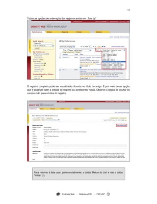 13
EndNote Web - Biblioteca/CIR - FSP/USP
Todas as opções de ordenação dos registros estão em “Sort by”
O registro completo pode ser visualizado clicando no título do artigo. É por meio dessa opção
que é possível fazer a edição do registro ou acrescentar notas. Observe a opção de ocultar os
campos não preenchidos do registro.
Para retornar à lista usar, preferencialmente, o botão ‘Return to List’ e não o botão
‘Voltar’ .
 
