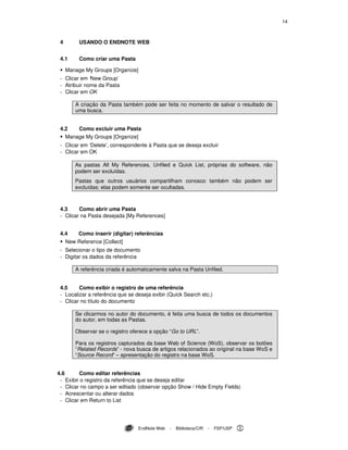 14
EndNote Web - Biblioteca/CIR - FSP/USP
4 USANDO O ENDNOTE WEB
4.1 Como criar uma Pasta
Manage My Groups [Organize]
- Clicar em ‘New Group’
- Atribuir nome da Pasta
- Clicar em OK
A criação da Pasta também pode ser feita no momento de salvar o resultado de
uma busca.
4.2 Como excluir uma Pasta
Manage My Groups [Organize]
- Clicar em ‘Delete’, correspondente à Pasta que se deseja excluir
- Clicar em OK
As pastas All My References, Unfiled e Quick List, próprias do software, não
podem ser excluídas.
Pastas que outros usuários compartilham conosco também não podem ser
excluídas; elas podem somente ser ocultadas.
4.3 Como abrir uma Pasta
- Clicar na Pasta desejada [My References]
4.4 Como inserir (digitar) referências
New Reference [Collect]
- Selecionar o tipo de documento
- Digitar os dados da referência
A referência criada é automaticamente salva na Pasta Unfiled.
4.5 Como exibir o registro de uma referência
- Localizar a referência que se deseja exibir (Quick Search etc.)
- Clicar no título do documento
Se clicarmos no autor do documento, é feita uma busca de todos os documentos
do autor, em todas as Pastas.
Observar se o registro oferece a opção “Go to URL”.
Para os registros capturados da base Web of Science (WoS), observar os botões
“Related Records” - nova busca de artigos relacionados ao original na base WoS e
“Source Record” – apresentação do registro na base WoS.
4.6 Como editar referências
- Exibir o registro da referência que se deseja editar
- Clicar no campo a ser editado (observar opção Show / Hide Empty Fields)
- Acrescentar ou alterar dados
- Clicar em Return to List
 