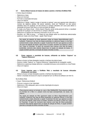 15
EndNote Web - Biblioteca/CIR - FSP/USP
4.7 Como efetuar buscas em bases de dados usando a interface EndNote Web
Online Search [Collect]
- Selecionar a base
- Clicar em Connect
- Formular a expressão de busca
- Clicar em Search
- Selecionar a opção “select a range of records to retrieve”, para que apareça tela indicando o
número de registros obtidos. Se estiver satisfeito, clicar em “Retrieve”; se não estiver
satisfeito clicar em qualquer um dos termos ou campos utilizados (em azul) para alterar a
expressão de busca (não clicar no nome da base de dados).
- É criada uma Pasta virtual - Online Search Results, sendo ainda possível refinar o resultado
clicando em qualquer um dos termos ou campos utilizados.
- Selecionar os registros de interesse (marcando um por um ou All)
- Escolher, em “Add to group…”, a Pasta em que deseja salvar as referências selecionadas
(pode ser criada uma nova Pasta – opção ‘New Group’)
Na opção de seleção da base aparecem todas as bases disponibilizadas pelo
software. Podemos criar lista de bases preferidas ou adicionar bases a uma lista
anteriormente criada utilizando a opção ‘Customize this list’ que aparece ao lado
da caixa de seleção de bases. Após entrar na opção, escolher a(s) base(s) e clicar
em ‘Copy to Favorites’. A partir do momento que criamos uma lista de bases
preferidas, somente elas estarão disponíveis na opção de seleção de bases. A
opção também permite a remoção de bases incluídas na lista.
4.8 Como capturar o resultado de buscas, utilizando os botões “Capture” ou
“Capture Reference”
- Efetuar a busca na base desejada (usando a interface da própria base)
- Acionar o botão “Capture” ou “Capture Reference” (dependendo do navegador usado)
- Selecionar a pasta que deseja adicionar o resultado da busca (uma existente ou nova Pasta)
- Clicar em Capture
4.9 Como importar para o EndNote Web o resultado de buscas efetuadas
diretamente nas bases
- Efetuar a busca na base desejada (usando a interface da própria base)
- Salvar o resultado da busca em arquivo compatível com os filtros do software (ver item 5)
No EndNote Web
Import References [Collect]
- Procurar o arquivo a ser importado
- Selecionar o filtro adequado, para a correta importação do arquivo
- Clicar em Import
Para arquivos salvos no formato ris, usar o filtro RefManRIS. Para arquivos salvos
no formato txt o filtro é o próprio nome da base acompanhado, às vezes, da
editora.
Na opção de seleção do filtro aparecem todos os filtros disponibilizados pelo
software. Podemos criar lista de filtros preferidos ou adicionar filtro(s) a uma lista
anteriormente criada utilizando a opção ‘Customize this list’ que aparece ao lado
da caixa de seleção. Após entrar na opção, escolher o(s) filtro(s) e clicar em ‘Copy
to Favorites’. A partir do momento que criamos uma lista de filtros preferidos,
somente eles estarão disponíveis na opção de seleção de filtros. A opção também
permite a remoção de filtros incluídos na lista.
 