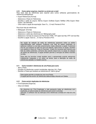 16
EndNote Web - Biblioteca/CIR - FSP/USP
4.10 Como salvar arquivos, imprimir ou enviar por e-mail
Para fazer lista de referências para exportar para outros softwares gerenciadores de
referências bibliográficas:
Export References [Format]
- Selecionar a Pasta em References
- Escolher o estilo do arquivo: BibTex Export; EndNote Export; RefMan (RIS) Export; Refer
Export; Tab Delimited
- Clicar sobre a opção de exportação: Save To...; E-mail; Preview & Print
Para fazer lista de referências:
Bibliograph [Format]
- Selecionar a Pasta em References
- Selecionar o estilo das referências em ‘Bibliography style’
- Selecionar o formato do arquivo em File format: HTML; TXT (plain text file); RTF (rich text file)
- Escolher a opção: Save to..., E-mail ou Preview & Print
Na opção de seleção do estilo de referências aparecem todos os estilos
disponibilizados pelo software. Podemos criar lista de estilos preferidos ou
adicionar estilo(s) a uma lista anteriormente criada utilizando a opção ‘Customize
this list’ que aparece ao lado da caixa de seleção. Após entrar na opção, escolher
o(s) estilo(s) e clicar em ‘Copy to Favorites’. A partir do momento que criamos uma
lista de estilos preferidos, somente eles estarão disponíveis na opção de seleção
de estilos de referências. A opção também permite a remoção de estilos incluídos
na lista.
Essa lista de favoritos criada também será a apresentada quando estivermos
trabalhando integrados a um editor de textos, para a alteração do estilo de
referências adotado no trabalho escrito.
4.11 Como transferir referências de uma Pasta para outra
- Abrir a Pasta
- Escolher as referências a serem transferidas: algumas; ALL; Page
- Escolher a Pasta que receberá as referências em ‘Add to group'
Esta opção permite a criação de uma nova Pasta.
A opção permite excluir as referências selecionadas clicando em Delete.
4.12 Como excluir duplicatas de referências
Find Duplicates [Organize]
- Clicar em Delete
Ao clicarmos em ‘Find Duplicates’ a tela apresenta todas as referências com
duplicatas, já selecionadas as referências para serem excluídas.
Atenção: O software não faz distinção entre referências contidas em mais de uma
Pasta.
 