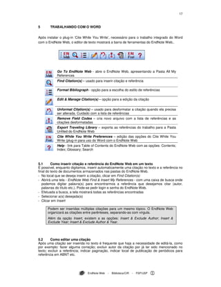 17
EndNote Web - Biblioteca/CIR - FSP/USP
5 TRABALHANDO COM O WORD
Após instalar o plug-in ‘Cite While You Write’, necessário para o trabalho integrado do Word
com o EndNote Web, o editor de texto mostrará a barra de ferramentas do EndNote Web..
Go To EndNote Web - abre o EndNote Web, apresentando a Pasta All My
References
Find Citation(s) – usado para inserir citação e referência
Format Bibliograph - opção para a escolha do estilo de referências
Edit & Manage Citation(s) – opção para a edição da citação
Unformat Citation(s) – usado para desformatar a citação quando ela precisa
ser alterada. Cuidado com a lista de referências
Remove Field Codes – cria novo arquivo com a lista de referências e as
citações desformatadas
Export Traveling Library – exporta as referências do trabalho para a Pasta
Unfiled do EndNote Web
Cite While You Write Preferences – edição das opções do Cite While You
Write (plug-in para uso do Word com o EndNote Web
Help - link para Table of Contents do EndNote Web com as opções: Contents;
Index; Glossary; Search
5.1 Como inserir citação e referência do EndNote Web em um texto
É possível, enquanto digitamos, inserir automaticamente uma citação no texto e a referência no
final do texto de documentos armazenados nas pastas do EndNote Web.
- No local que se deseja inserir a citação, clicar em Find Citation(s)
- Abrirá uma tela - EndNote Web Find & Insert My References - com uma caixa de busca onde
podemos digitar palavra(s) para encontrarmos a referência que desejamos citar (autor,
palavras do título etc.). Pode-se pedir login e senha do EndNote Web.
- Efetuada a busca, a tela mostrará todas as referências encontradas
- Selecionar a(s) desejada(s)
- Clicar em Insert
Podem ser inseridas múltiplas citações para um mesmo tópico. O EndNote Web
organizará as citações entre parênteses, separando-as com vírgula.
Além da opção Insert, existem a as opções: Insert & Exclude Author; Insert &
Exclude Year; Insert & Exclude Author & Year.
5.2 Como editar uma citação
Após uma citação ser inserida no texto é frequente que haja a necessidade de editá-la, como
por exemplo: fazer alguma correção; excluir autor da citação por já ter sido mencionado no
texto; excluir a referência; indicar paginação, indicar local de publicação de periódicos para
referência em ABNT etc.
 