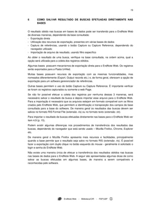 19
EndNote Web - Biblioteca/CIR - FSP/USP
6 COMO SALVAR RESULTADO DE BUSCAS EFETUADAS DIRETAMENTE NAS
BASES
O resultado obtido nas buscas em bases de dados pode ser transferido para o EndNote Web
de diversas maneiras, dependendo da base consultada:
- Exportação direta
- Utilização dos recursos de exportação, presentes em várias bases de dados
- Captura de referências, usando o botão Capture ou Capture Reference, dependendo do
navegador utilizado
- Importação de arquivo de resultado, usando filtro específico
Ao obter o resultado de uma busca, verifique na base consultada, na ordem acima, qual a
opção será utilizada para a coleta dos registros obtidos.
Algumas bases possuem mecanismos de exportação direta para o EndNote Web. Os registros
serão exportados para a Pasta Unfiled.
Muitas bases possuem recursos de exportação com as mesmas funcionalidades, mas
nomeados diferentemente (Export, Output records etc.) e, de forma geral, oferecem a opção de
exportação para um software gererenciador de referências.
Outras bases permitem o uso do botão Capture ou Capture Reference. É importante verificar
se foram os registros capturados ou somente a web Page.
Se não for possível efetuar a coleta dos registros por nenhuma dessas 3 maneiras, será
necessário salvar o resultado da busca e depois importar esse arquivo para o EndNote Web.
Para a importação é necessário que os arquivos estejam em formato compatível com os filtros
criados pelo EndNote Web, que permitem a identificação e transposição dos campos da base
consultada para a base do software. De maneira geral os resultados das buscas devem ser
salvos no formato RIS Format File (extensão .ris) ou no formato texto (extensão .txt).
Para importar o resultado de buscas efetuadas diretamente nas bases para o EndNote Web ver
item 4.9 (p. 15).
Podem existir algumas diferenças nos procedimentos de transferência dos resultados das
buscas, dependendo do navegador que está sendo usado – Mozilla Firefox, Chrome, Explorer
etc.
De maneira geral o Mozilla Firefox apresenta mais recursos e facilidades, principalmente
quando a base permite que o resultado seja salvo no formato RIS (extensão .ris). É possível
fazer a exportação com duplo clique no botão esquerdo do mouse - geralmente é solicitado o
login e senha do EndNote Web.
Não existe uma maneira única de efetuar a transferência dos resultados obtidos nas buscas
nas bases de dados para o EndNote Web. A seguir são apresentadas algumas dicas de como
salvar as buscas efetuadas em algumas bases, de maneira a serem compatíveis e
reconhecidas pelo software.
 