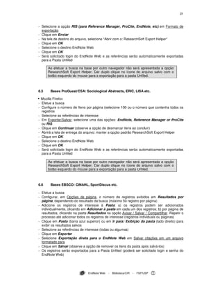 21
EndNote Web - Biblioteca/CIR - FSP/USP
- Selecione a opção RIS (para Reference Manager, ProCite, EndNote, etc) em Formato de
exportação
- Clique em Enviar
- Na tela de destino do arquivo, selecione “Abrir com o: ResearchSoft Export Helper”
- Clique em OK
- Selecione o destino EndNote Web
- Clique em OK
- Será solicitado login do EndNote Web e as referências serão automaticamente exportadas
para a Pasta Unfiled
Ao efetuar a busca na base por outro navegador não será apresentada a opção
ResearchSoft Export Helper. Dar duplo clique no ícone do arquivo salvo com o
botão esquerdo do mouse para a exportação para a pasta Unfiled.
6.5 Bases ProQuest/CSA: Sociological Abstracts, ERIC, LISA etc.
Mozilla Firefox
- Efetue a busca
- Configure o número de Itens por página (selecione 100 ou o número que contenha todos os
registros
- Selecione as referências de interesse
- Em Exportar/Salvar, selecione uma das opções: EndNote, Reference Manager or ProCite
ou RIS
- Clique em Continuar (observe a opção de desmarcar itens ao concluir)
- Abrirá a tela de entrega do arquivo: manter a opção padrão ResearchSoft Export Helper
- Clique em OK
- Selecione o destino EndNote Web
- Clique em OK
- Será solicitado login do EndNote Web e as referências serão automaticamente exportadas
para a Pasta Unfiled
Ao efetuar a busca na base por outro navegador não será apresentada a opção
ResearchSoft Export Helper. Dar duplo clique no ícone do arquivo salvo com o
botão esquerdo do mouse para a exportação para a pasta Unfiled.
6.6 Bases EBSCO: CINAHL, SportDiscus etc.
- Efetue a busca
- Configurar, em Opções de página, o número de registros exibidos em Resultados por
página, dependendo do resultado da busca (máximo 50 registro por página)
- Adicione os registros de interesse à Pasta: a) os registros podem ser adicionados
individualmente, clicando em Adicionar à pasta em cada um dos registros; b) por página de
resultados, clicando na pasta Resultados na opção Avisar / Salvar / Compartilhar. Repetir o
processo até adicionar todos os registros de interesse (registros individuais ou páginas)
- Clique em Pasta (barra azul superior) ou em Ir para: Exibição da pasta (lado direito) para
exibir os resultados salvos
- Selecione as referências de interesse (todas ou algumas)
- Clique em Exportar
- Selecione Exportação direta para o EndNote Web em Salvar citações em um arquivo
formatado para
- Clique em Salvar (observe a opção de remover os itens da pasta após salvá-los)
- Os registros serão exportados para a Pasta Unfiled (poderá ser solicitado login e senha do
EndNote Web)
 