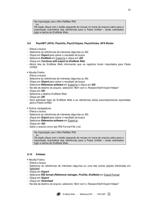 23
EndNote Web - Biblioteca/CIR - FSP/USP
Na importação use o filtro RefMan RIS.
ou
Dê duplo clique com o botão esquerdo do mouse no ícone do arquivo salvo para a
exportação automática das referências para a Pasta Unfiled – serão solicitados
login e senha do EndNote Web.
6.9 PsycNET (APA): PsycInfo, PsycCritiques, PsycArticles, APA Books
- Efetue a busca
- Selecione as referências de interesse (algumas ou All)
- Clique em Export para salvar o resultado da busca
- Selecione EndNote em Export to e clique em GO
- Clique em Continue with export to EndNote Web
- Abrirá tela do EndNote Web informando que os registros foram importados para Pasta
Unfiled
Mozilla Firefox
- Efetue a busca
- Selecione as referências de interesse (algumas ou All)
- Clique em Export para salvar o resultado da busca
- Selecione Reference software em Export to e clique em GO
- Na tela de destino do arquivo, selecione “Abrir com o: ResearchSoft Export Helper”
- Clique em OK
- Selecione o destino EndNote Web
- Clique em OK
- Será solicitado login do EndNote Web e as referências serão automaticamente exportadas
para a Pasta Unfiled
Outros navegadores
- Efetue a busca
- Selecione as referências de interesse (algumas ou All)
- Clique em Export para salvar o resultado da busca
- Selecione Reference software em Export to
- Clique em GO
- Salve o arquivo como tipo RIS Format File [.ris]
Na importação use o filtro RefMan RIS.
ou
Dê duplo clique com o botão esquerdo do mouse no ícone do arquivo salvo para a
exportação automática das referências para a Pasta Unfiled – serão solicitados
login e senha do EndNote Web.
6.10 Embase
Mozilla Firefox
- Efetue a busca
- Selecione as referências de interesse (algumas ou uma das outras opções oferecidas em
Selected)
- Clique em Export
- Selecione RIS format (Reference manager, ProCite, EndNote) em Export Format
- Clique em Export
- Clique em Download
- Na tela de destino do arquivo, selecione “Abrir com o: ResearchSoft Export Helper”
 
