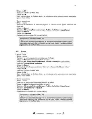 24
EndNote Web - Biblioteca/CIR - FSP/USP
- Clique em OK
- Selecione o destino EndNote Web
- Clique em OK
- Será solicitado login do EndNote Web e as referências serão automaticamente exportadas
para a Pasta Unfiled
Outros navegadores
- Efetue a busca
- Selecione as referências de interesse (algumas ou uma das outras opções oferecidas em
Selected)
- Clique em Export
- Selecione RIS format (Reference manager, ProCite, EndNote) em Export Format
- Clique em Export
- Clique em Download
- Salve o arquivo como tipo RIS Format File [.ris]
Na importação use o filtro RefMan RIS.
ou
Dê duplo clique com o botão esquerdo do mouse no ícone do arquivo salvo para a
exportação automática das referências para a Pasta Unfiled – serão solicitados
login e senha do EndNote Web.
6.11 Scopus
Mozilla Firefox
- Efetue a busca
- Selecione as referências de interesse (algumas, All, Page)
- Clique em Export para salvar o resultado da busca
- Selecione RIS format (Reference Manager, ProCite, EndNote) em Export Format
- Selecione Complet format em Output
- Clique em Export
- Na tela de destino do arquivo, selecione “Abrir com o: ResearchSoft Export Helper”
- Clique em OK
- Selecione o destino EndNote Web
- Clique em OK
- Será solicitado login do EndNote Web e as referências serão automaticamente exportadas
para a Pasta Unfiled
Outros navegadores
- Efetue a busca
- Selecione as referências de interesse (algumas, All, Page)
- Clique em Export para salvar o resultado da busca
- Selecione RIS format (Reference Manager, ProCite, EndNote) em Export Format
- Selecione Complet format em Output
- Clique em Export
- Salve o arquivo como tipo RIS Format File [.ris]
Na importação use o filtro RefMan RIS.
ou
Dê duplo clique com o botão esquerdo do mouse no ícone do arquivo salvo para a
exportação automática das referências para a Pasta Unfiled – serão solicitados
login e senha do EndNote Web.
 