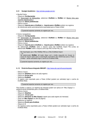 25
EndNote Web - Biblioteca/CIR - FSP/USP
6.12 Goolgle Acadêmico - http://scholar.google.com.br/
Mozilla Firefox
- Clique em Configurações
- Em Gerenciador de bibliografias, selecionar EndNote ou RefMan em Mostre links para
importar citações para o
- Clique em Salvar preferências
- Efetue a busca
- Clique em Importe para o EndNote ou Importe para o RefMan exibido nos registros
- As referências serão automaticamente exportadas para a Pasta Unfiled
É possível exportar somente um registro por vez.
Outros navegadores
- Clique em Configurações
- Em Gerenciador de bibliografias, selecionar EndNote ou RefMan em Mostre links para
importar citações para o
- Clique em Salvar preferências
- Efetue a busca
- Clique em Importe para o EndNote ou Importe para o RefMan exibido nos registros
- Se selecionado EndNote, salve o arquivo como tipo EndNote Import File [.enw]; se
selecionado RefMan, salve o arquivo como tipo RIS Format File [.ris]
Na importação use o filtro RefMan RIS ou o filtro EndNote Import.
ou
Se selecionado RefMan, dê duplo clique com o botão esquerdo do mouse no
ícone do arquivo salvo para a exportação automática das referências para a Pasta
Unfiled – serão solicitados login e senha do EndNote Web.
É possível exportar somente um registro por vez.
6. 13 Portal de Busca Integrada SIBiUSP - http://www.sibi.usp.br/buscaintegrada/
- Efetue a busca
- Clique em Detalhes (abaixo de cada registro)
- Clique em Enviar para
- Selecione EndNote
- O registro será exportado para a Pasta Unfiled (poderá ser solicitado login e senha do
EndNote Web)
É possível exportar somente um registro por vez.
Para facilitar a captura, os registros de interesse podem ser salvos em “Meu Espaço” e
posteriormente transferidos para o EndNote Web:
- Efetue a busca
- Clique em Detalhes
- Clique em Enviar para
- Selecione Adicionar ao Meu Espaço (repetir para cada registro de interesse)
- Clicar em Meu Espaço (no alto da página)
- Selecione os registros
- Selecione Enviar para EndNote
- Clique em Ir
- Os registros serão exportados para a Pasta Unfiled (poderá ser solicitado login e senha do
EndNote Web)
 