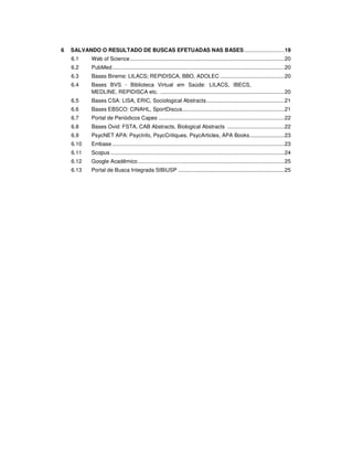 6 SALVANDO O RESULTADO DE BUSCAS EFETUADAS NAS BASES...........................19
6.1 Web of Science.......................................................................................................20
6.2 PubMed...................................................................................................................20
6.3 Bases Bireme: LILACS; REPIDISCA, BBO, ADOLEC ...........................................20
6.4 Bases BVS - Biblioteca Virtual em Saúde: LILACS, IBECS,
MEDLINE, REPIDISCA etc. ...................................................................................20
6.5 Bases CSA: LISA, ERIC, Sociological Abstracts....................................................21
6.6 Bases EBSCO: CINAHL, SportDiscus....................................................................21
6.7 Portal de Periódicos Capes ....................................................................................22
6.8 Bases Ovid: FSTA, CAB Abstracts, Biological Abstracts ......................................22
6.9 PsycNET APA: PsycInfo, PsycCritiques, PsycArticles, APA Books.......................23
6.10 Embase...................................................................................................................23
6.11 Scopus ....................................................................................................................24
6.12 Google Acadêmico..................................................................................................25
6.13 Portal de Busca Integrada SIBiUSP .......................................................................25
 