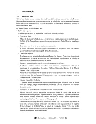 1
EndNote Web - Biblioteca/CIR - FSP/USP
1 APRESENTAÇÃO
1.1 O EndNote Web
O EndNote Web é um gerenciador de referências bibliográficas desenvolvido pela Thomson
Reuters. O software permite armazenar e organizar as referências encontradas nas buscas em
bases de dados, possibilitando a inclusão automática de citações e referências quando da
elaboração de um texto.
As suas principais funcionalidades são:
Coleta de registros
A alimentação da base de dados pode ser feita de diversas maneiras:
- Exportação direta
A base de dados consultada possui a ferramenta de exportação direta do resultado para o
EndNote Web. Poucas bases apresentam o recurso, como a Web of Science e as bases
Ebsco.
- Exportação usando as ferramentas das bases de dados
A maioria das bases de dados possui mecanismos de exportação para um software
gererenciador de referências (Export, Output Records etc.).
- Captura de registros
O software permite a instalação de botões (“Capture” e “Capture Reference”, dependendo
do navegador) na barra de favoritos dos navegadores, possibilitando a captura de
resultados de buscas de várias bases de dados.
- Busca em bases de dados usando a interface de busca do software
O software permite a conexão com várias bases de dados, principalmente catálogos de
bibliotecas de universidades. Exemplos: PubMed, Universidad Carlos III de Madrid,
Harvard, Library of Congress.
Apesar da opção interessante de acesso a várias bases com a mesma interface de busca,
a maioria delas são catálogos de bibliotecas, sem muito interesse prático para o usuário.
Uma exceção é a base PubMed.
- Inclusão manual de referências
O software permite a inclusão de referências não obtidas pela busca em base de dados,
como por exemplo, artigos recomendados por amigos, um livro encontrado nas estantes
da biblioteca etc.
- Importação do resultado de buscas efetuadas nas bases de dados
Recurso utilizado quando efetuamos buscas em bases de dados que ainda não
possibilitam a exportação para o gerenciador de bibliografias ou a captura dos registros.
Para algumas bases é necessário salvar o resultado da busca e depois importar esse
resultado pelo EndNote Web, usando um filtro apropriado.
Geralmente os arquivos são salvos como RIS Format File [.ris] ou como Documento de
texto [.txt]. Para os arquivos salvos com extensão ris existe a possibilidade de exportar
diretamente para o EndNote Web, se usado o navegador Mozila Firefox ou, então,
importar com o filtro Refman RIS. Para os arquivos salvos com extensão txt, importar com
o filtro que geralmente é o nome da base.
 